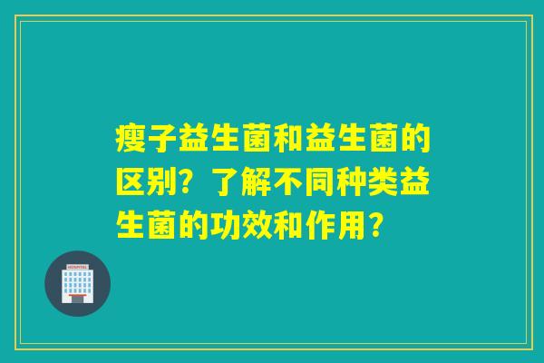 瘦子益生菌和益生菌的区别？了解不同种类益生菌的功效和作用？