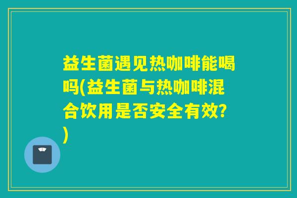 益生菌遇见热咖啡能喝吗(益生菌与热咖啡混合饮用是否安全有效?) 益生菌遇见热咖啡能喝吗(益生菌与热咖啡混合饮用是否安全有效?)