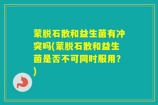 蒙脱石散和益生菌有冲突吗(蒙脱石散和益生菌是否不可同时服用？)