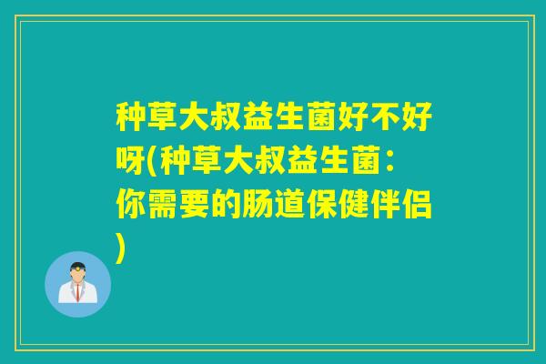 种草大叔益生菌好不好呀(种草大叔益生菌：你需要的肠道保健伴侣)