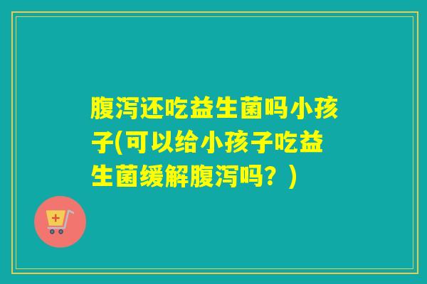 还吃益生菌吗小孩子(可以给小孩子吃益生菌缓解吗？)