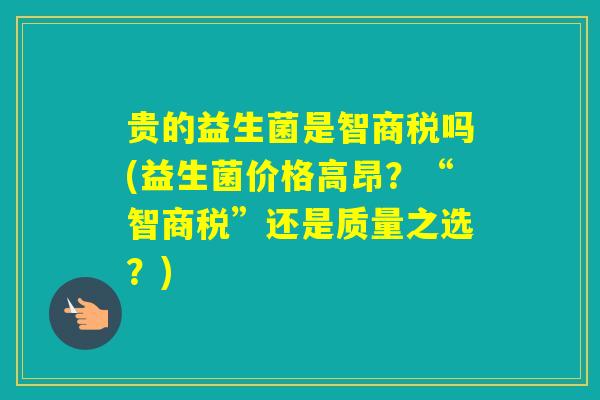 贵的益生菌是智商税吗(益生菌价格高昂？“智商税”还是质量之选？)