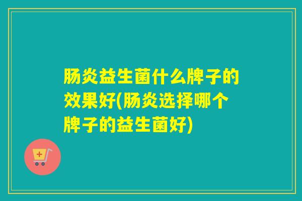 益生菌什么牌子的效果好(选择哪个牌子的益生菌好)