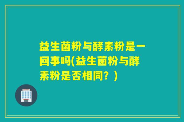 益生菌粉与酵素粉是一回事吗(益生菌粉与酵素粉是否相同？)