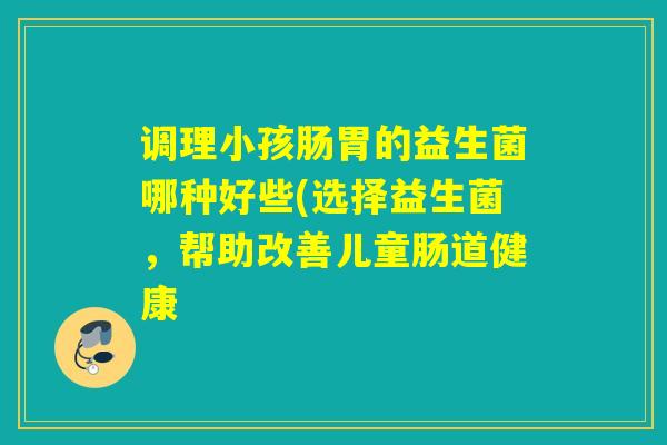调理小孩肠胃的益生菌哪种好些(选择益生菌，帮助改善儿童肠道健康
