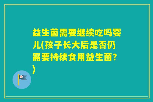 益生菌需要继续吃吗婴儿(孩子长大后是否仍需要持续食用益生菌？)