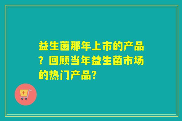 益生菌那年上市的产品？回顾当年益生菌市场的热门产品？