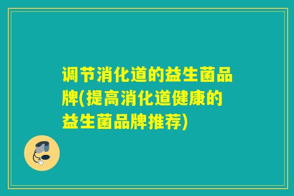 调节消化道的益生菌品牌(提高消化道健康的益生菌品牌推荐)