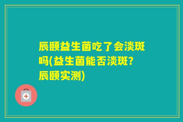 辰颐益生菌吃了会淡斑吗(益生菌能否淡斑？辰颐实测)