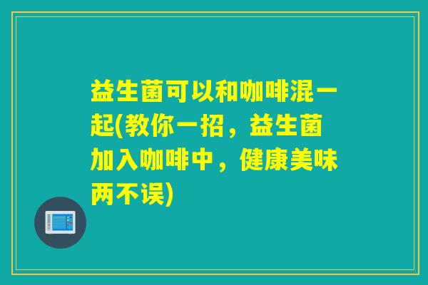 益生菌可以和咖啡混一起(教你一招，益生菌加入咖啡中，健康美味两不误)