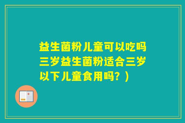 益生菌粉儿童可以吃吗三岁益生菌粉适合三岁以下儿童食用吗？)