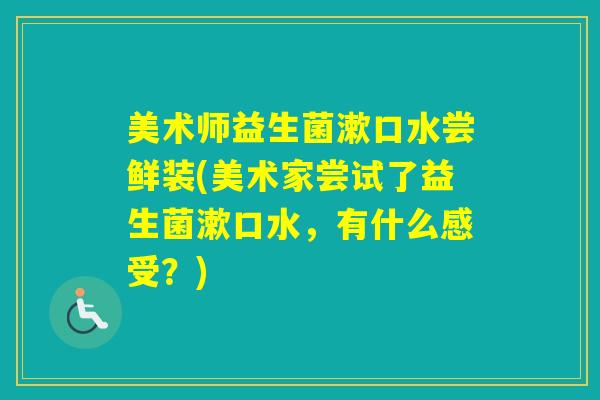美术师益生菌漱口水尝鲜装(美术家尝试了益生菌漱口水，有什么感受？)