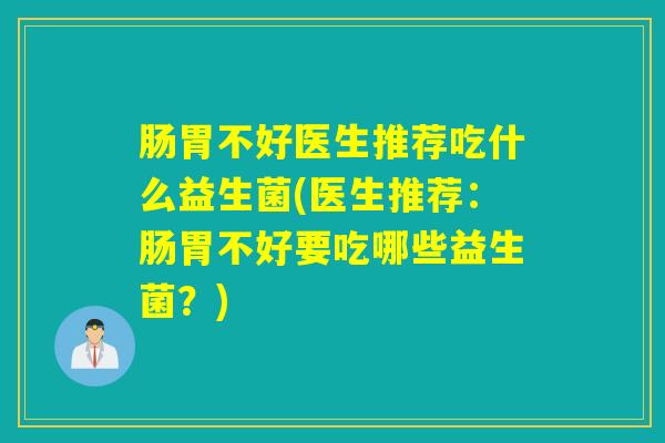 肠胃不好医生推荐吃什么益生菌(医生推荐：肠胃不好要吃哪些益生菌？)