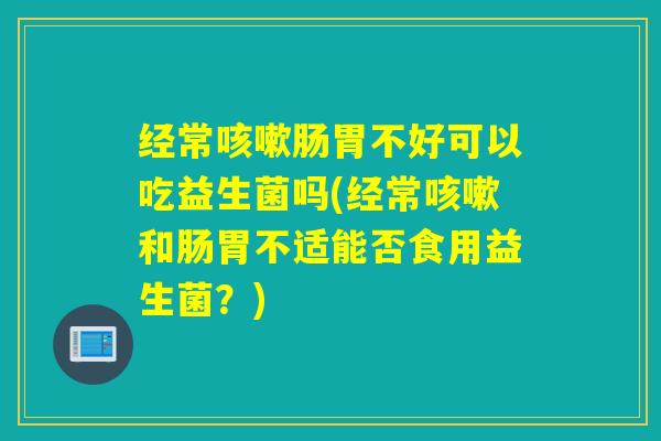 经常肠胃不好可以吃益生菌吗(经常和肠胃不适能否食用益生菌？)