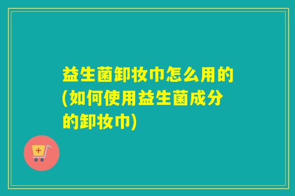 益生菌卸妆巾怎么用的(如何使用益生菌成分的卸妆巾)