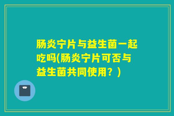宁片与益生菌一起吃吗(宁片可否与益生菌共同使用?) 宁片与益生菌一起吃吗(宁片可否与益生菌共同使用?)