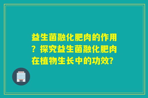 益生菌融化肥肉的作用？探究益生菌融化肥肉在植物生长中的功效？