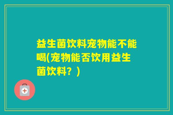 益生菌饮料宠物能不能喝(宠物能否饮用益生菌饮料？)