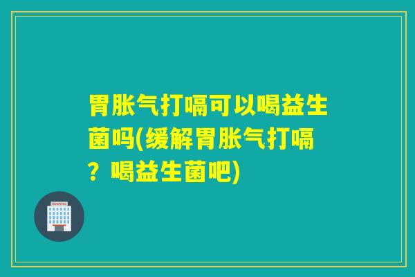 胃打嗝可以喝益生菌吗(缓解胃打嗝?喝益生菌吧) 胃打嗝可以喝益生菌吗(缓解胃打嗝?喝益生菌吧)
