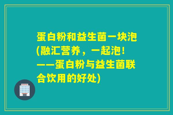 蛋白粉和益生菌一块泡(融汇营养，一起泡！——蛋白粉与益生菌联合饮用的好处)
