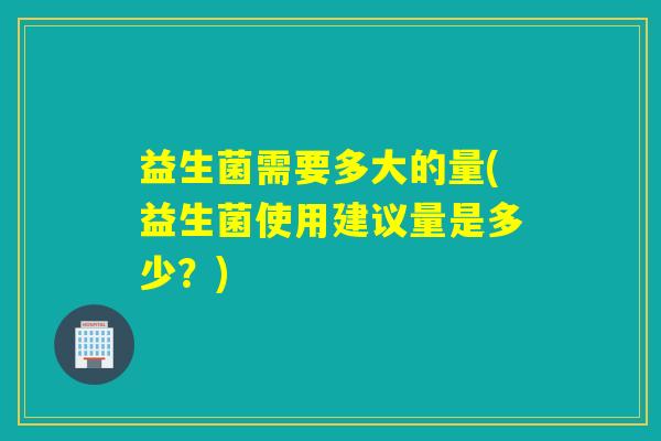 益生菌需要多大的量(益生菌使用建议量是多少？)