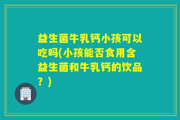 益生菌牛乳钙小孩可以吃吗(小孩能否食用含益生菌和牛乳钙的饮品？)