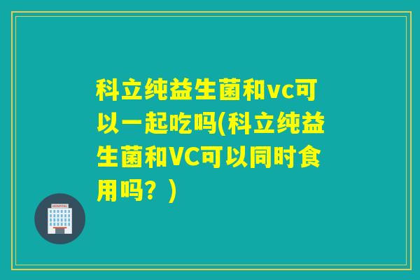 科立纯益生菌和vc可以一起吃吗(科立纯益生菌和VC可以同时食用吗？)