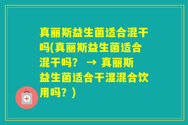 真丽斯益生菌适合混干吗(真丽斯益生菌适合混干吗？ → 真丽斯益生菌适合干湿混合饮用吗？)