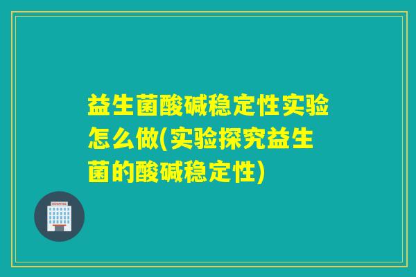 益生菌酸碱稳定性实验怎么做(实验探究益生菌的酸碱稳定性)