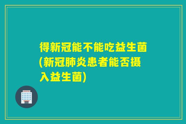 得新冠能不能吃益生菌(新冠炎患者能否摄入益生菌)