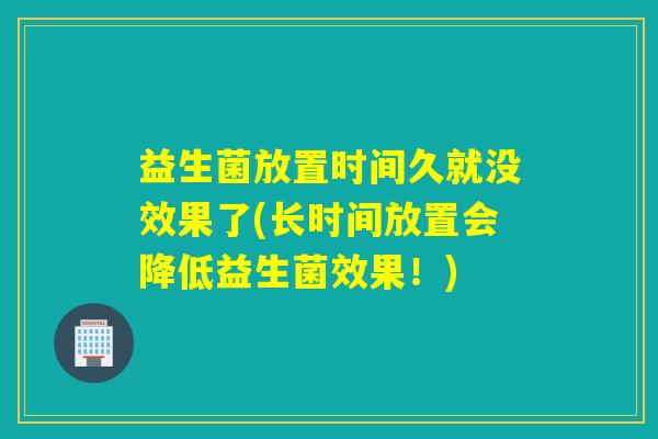 益生菌放置时间久就没效果了(长时间放置会降低益生菌效果！)