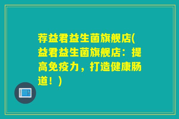 荐益君益生菌旗舰店(益君益生菌旗舰店：提高力，打造健康肠道！)