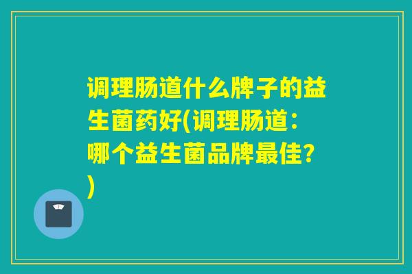 调理肠道什么牌子的益生菌药好(调理肠道：哪个益生菌品牌佳？)
