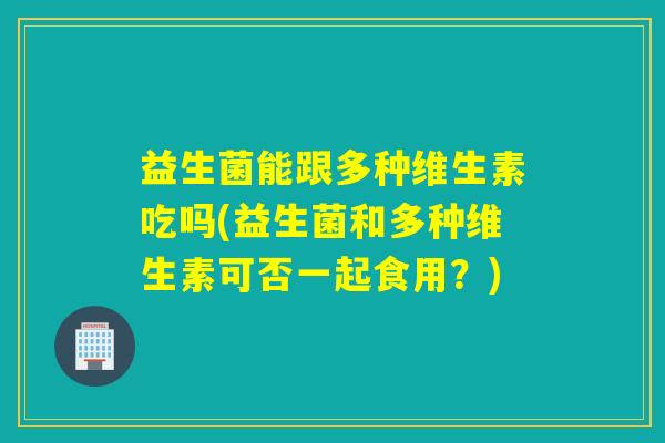 益生菌能跟多种维生素吃吗(益生菌和多种维生素可否一起食用？)
