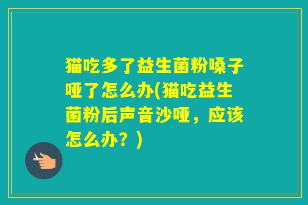 猫吃多了益生菌粉嗓子哑了怎么办(猫吃益生菌粉后声音沙哑，应该怎么办？)