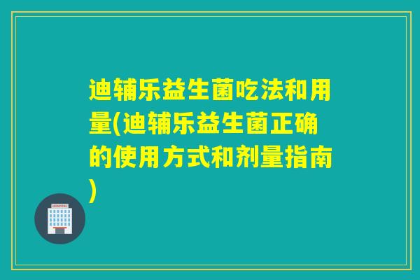 迪辅乐益生菌吃法和用量(迪辅乐益生菌正确的使用方式和剂量指南)