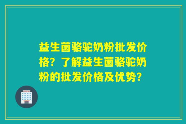 益生菌骆驼奶粉批发价格？了解益生菌骆驼奶粉的批发价格及优势？
