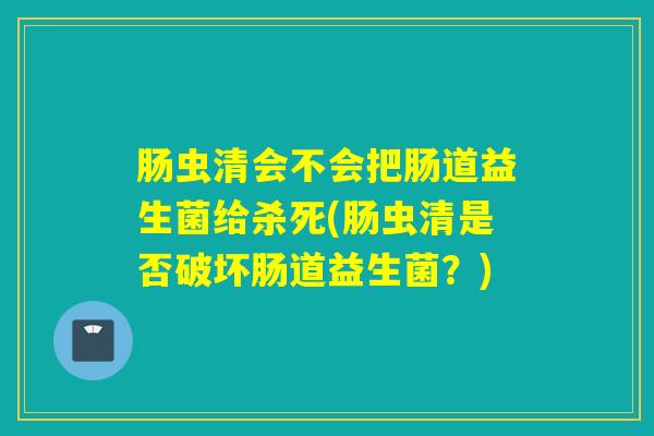 肠虫清会不会把肠道益生菌给杀死(肠虫清是否破坏肠道益生菌？)