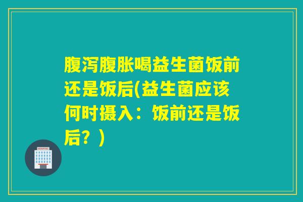 喝益生菌饭前还是饭后(益生菌应该何时摄入：饭前还是饭后？)