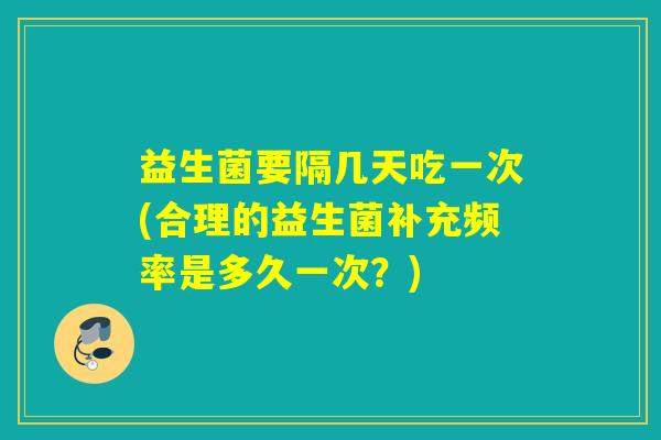 益生菌要隔几天吃一次(合理的益生菌补充频率是多久一次？)