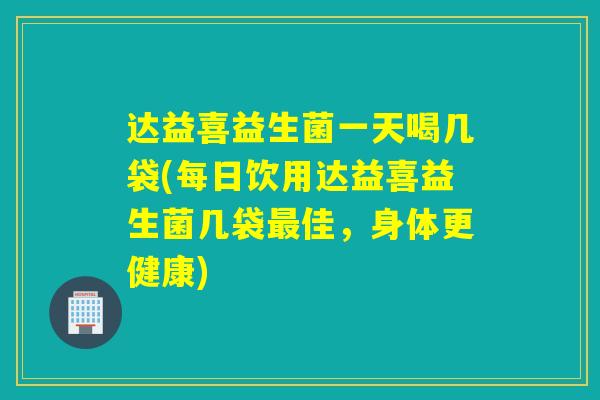 达益喜益生菌一天喝几袋(每日饮用达益喜益生菌几袋佳，身体更健康)