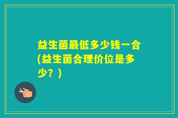 益生菌低多少钱一合(益生菌合理价位是多少?) 益生菌低多少钱一合(益生菌合理价位是多少?)