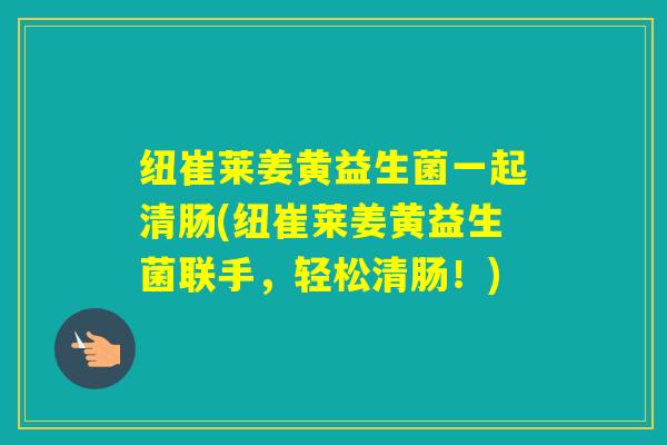 纽崔莱姜黄益生菌一起清肠(纽崔莱姜黄益生菌联手，轻松清肠！)