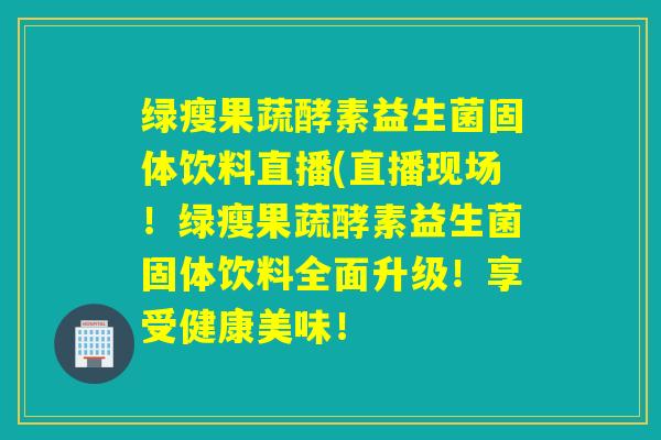 绿瘦果蔬酵素益生菌固体饮料直播(直播现场！绿瘦果蔬酵素益生菌固体饮料全面升级！享受健康美味！