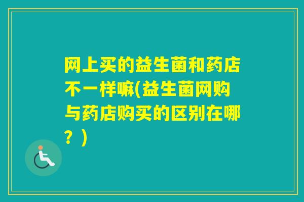 网上买的益生菌和药店不一样嘛(益生菌网购与药店购买的区别在哪？)