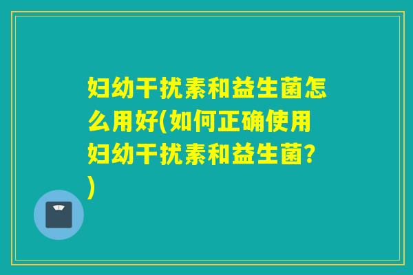 妇幼干扰素和益生菌怎么用好(如何正确使用妇幼干扰素和益生菌?) 妇幼干扰素和益生菌怎么用好(如何正确使用妇幼干扰素和益生菌?)