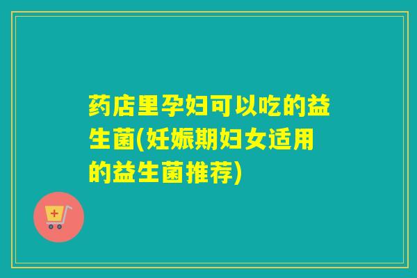 药店里孕妇可以吃的益生菌(妊娠期妇女适用的益生菌推荐)