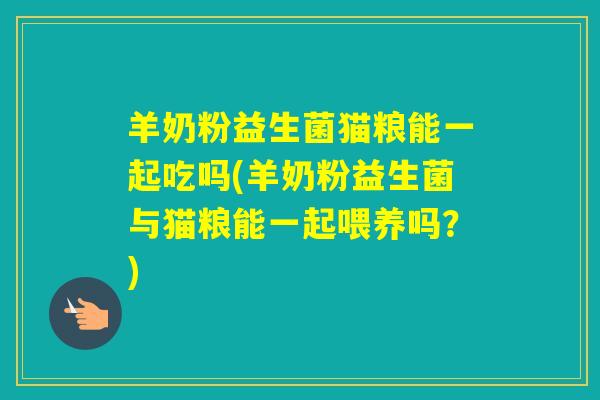 羊奶粉益生菌猫粮能一起吃吗(羊奶粉益生菌与猫粮能一起喂养吗？)