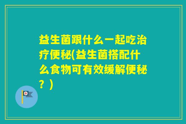 益生菌跟什么一起吃(益生菌搭配什么食物可有效缓解?) 益生菌跟什么一起吃(益生菌搭配什么食物可有效缓解?)