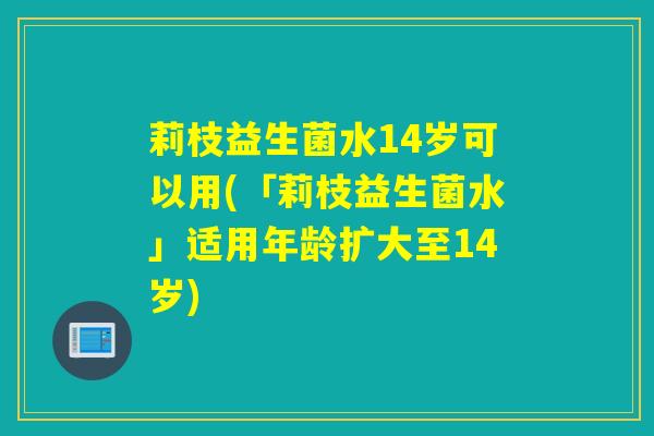 莉枝益生菌水14岁可以用(「莉枝益生菌水」适用年龄扩大至14岁)